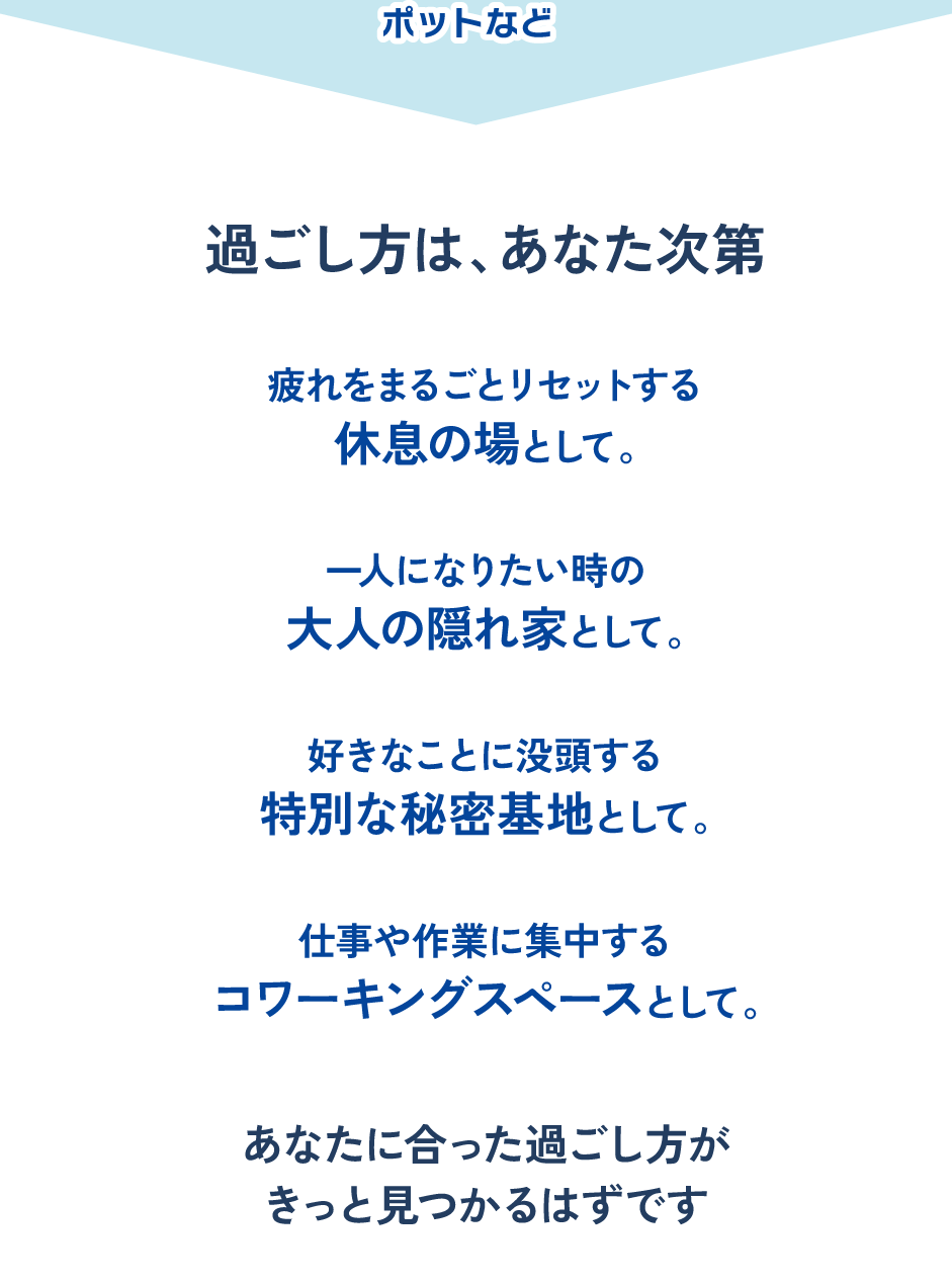 過ごし方は、あなた次第。疲れをリセットする休息の場として、一人になりたい時の大人の隠れ家として、好きなことに没頭する秘密基地として、仕事や作業に集中するコワーキングスペースとして。あなたに合った過ごし方がきっと見つかります。