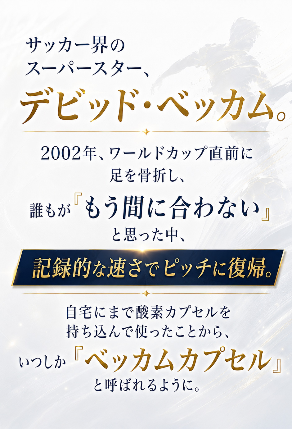 サッカー界のスーパースター、デビッド・ベッカム。2002年ワールドカップ直前に足を骨折し、誰もが『もう間に合わない』と思った中、記録的な速さでピッチに復帰。自宅にまで酸素カプセルを持ち込んで使ったことから、いつしか『ベッカムカプセル』と呼ばれるように。